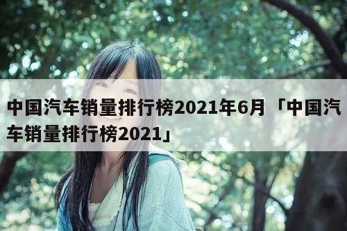 中国汽车销量排行榜2021年6月「中国汽车销量排行榜2021」