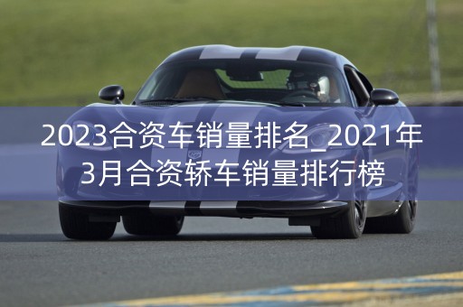 2023合资车销量排名_2021年3月合资轿车销量排行榜